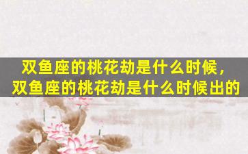 双鱼座的桃花劫是什么时候，双鱼座的桃花劫是什么时候出的