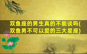 双鱼座的男生真的不能谈吗(双鱼男不可以爱的三大星座)