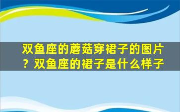 双鱼座的蘑菇穿裙子的图片？双鱼座的裙子是什么样子