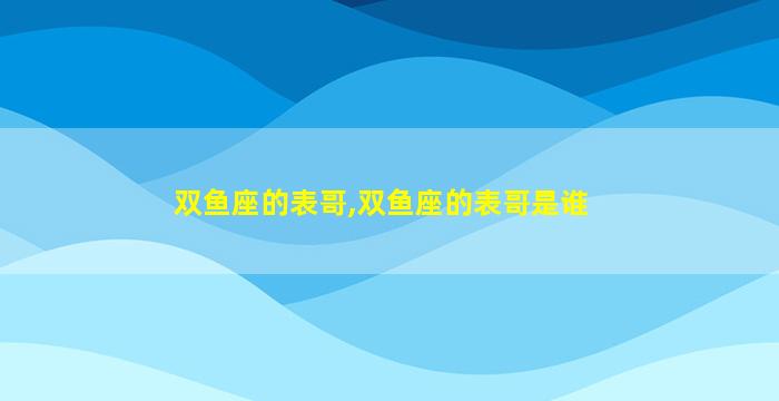 双鱼座的表哥,双鱼座的表哥是谁