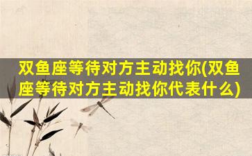 双鱼座等待对方主动找你(双鱼座等待对方主动找你代表什么)