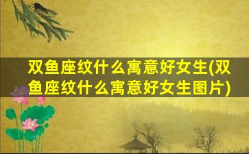 双鱼座纹什么寓意好女生(双鱼座纹什么寓意好女生图片)