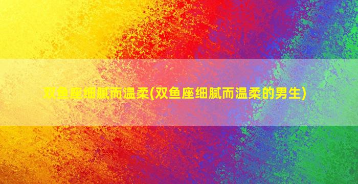 双鱼座细腻而温柔(双鱼座细腻而温柔的男生)