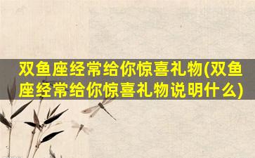 双鱼座经常给你惊喜礼物(双鱼座经常给你惊喜礼物说明什么)