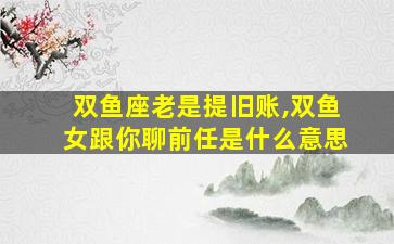 双鱼座老是提旧账,双鱼女跟你聊前任是什么意思