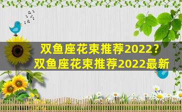 双鱼座花束推荐2022？双鱼座花束推荐2022最新