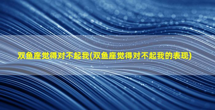 双鱼座觉得对不起我(双鱼座觉得对不起我的表现)
