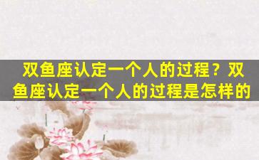 双鱼座认定一个人的过程？双鱼座认定一个人的过程是怎样的