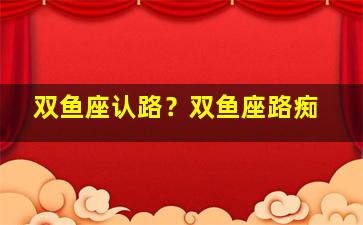 双鱼座认路？双鱼座路痴