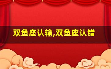 双鱼座认输,双鱼座认错