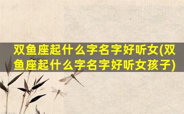 双鱼座起什么字名字好听女(双鱼座起什么字名字好听女孩子)