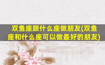 双鱼座跟什么座做朋友(双鱼座和什么座可以做最好的朋友)