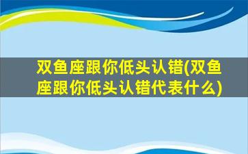 双鱼座跟你低头认错(双鱼座跟你低头认错代表什么)