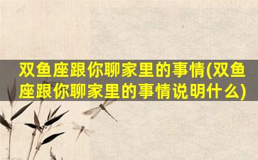双鱼座跟你聊家里的事情(双鱼座跟你聊家里的事情说明什么)