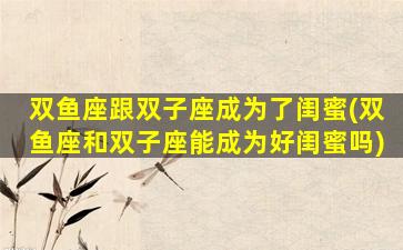 双鱼座跟双子座成为了闺蜜(双鱼座和双子座能成为好闺蜜吗)
