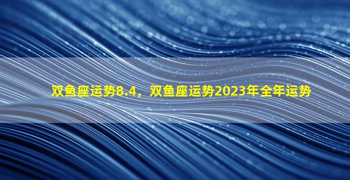 双鱼座运势8.4，双鱼座运势2023年全年运势