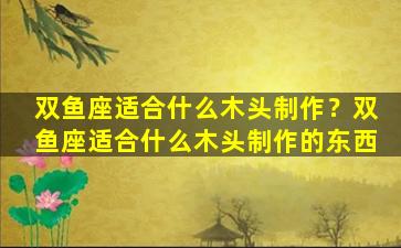 双鱼座适合什么木头制作？双鱼座适合什么木头制作的东西