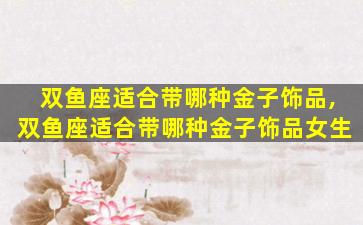 双鱼座适合带哪种金子饰品,双鱼座适合带哪种金子饰品女生