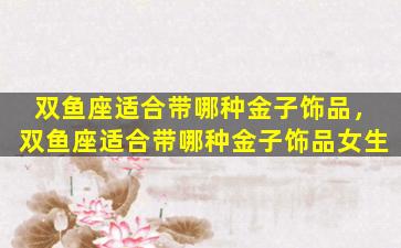 双鱼座适合带哪种金子饰品，双鱼座适合带哪种金子饰品女生