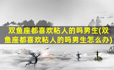 双鱼座都喜欢粘人的吗男生(双鱼座都喜欢粘人的吗男生怎么办)