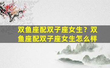 双鱼座配双子座女生？双鱼座配双子座女生怎么样