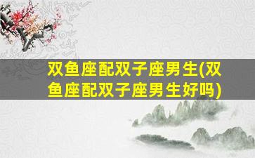 双鱼座配双子座男生(双鱼座配双子座男生好吗)