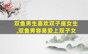 双鱼男生喜欢双子座女生,双鱼男容易爱上双子女