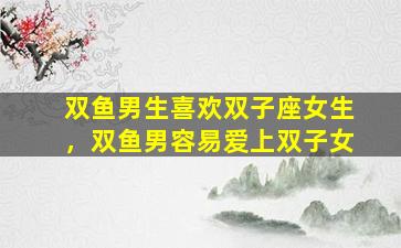 双鱼男生喜欢双子座女生，双鱼男容易爱上双子女