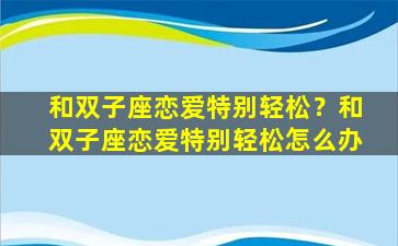 和双子座恋爱特别轻松？和双子座恋爱特别轻松怎么办