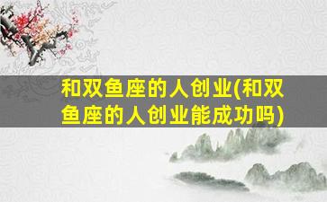 和双鱼座的人创业(和双鱼座的人创业能成功吗)