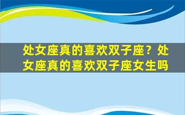 处女座真的喜欢双子座？处女座真的喜欢双子座女生吗