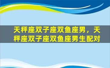天秤座双子座双鱼座男，天秤座双子座双鱼座男生配对
