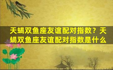 天蝎双鱼座友谊配对指数？天蝎双鱼座友谊配对指数是什么
