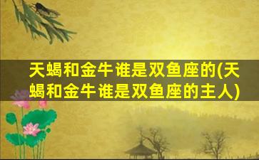 天蝎和金牛谁是双鱼座的(天蝎和金牛谁是双鱼座的主人)