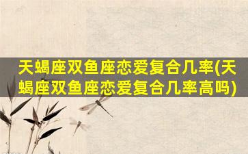 天蝎座双鱼座恋爱复合几率(天蝎座双鱼座恋爱复合几率高吗)
