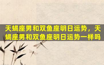 天蝎座男和双鱼座明日运势，天蝎座男和双鱼座明日运势一样吗