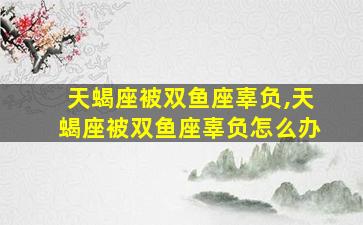 天蝎座被双鱼座辜负,天蝎座被双鱼座辜负怎么办