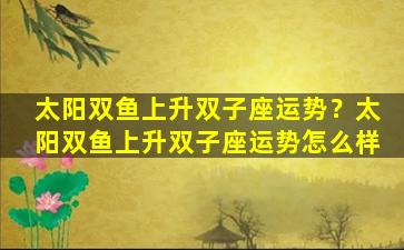 太阳双鱼上升双子座运势？太阳双鱼上升双子座运势怎么样