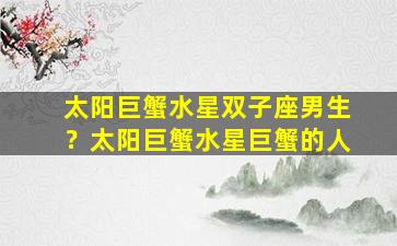 太阳巨蟹水星双子座男生？太阳巨蟹水星巨蟹的人