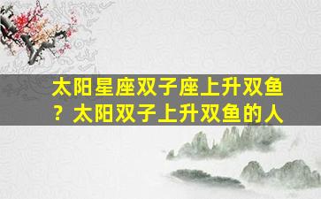 太阳星座双子座上升双鱼？太阳双子上升双鱼的人