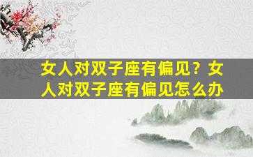 女人对双子座有偏见？女人对双子座有偏见怎么办