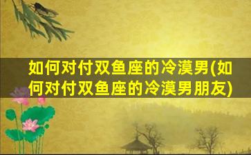 如何对付双鱼座的冷漠男(如何对付双鱼座的冷漠男朋友)