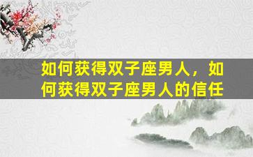 如何获得双子座男人，如何获得双子座男人的信任