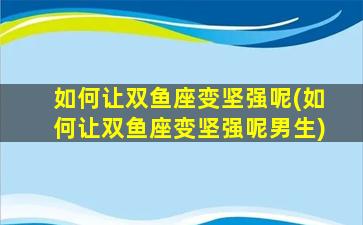 如何让双鱼座变坚强呢(如何让双鱼座变坚强呢男生)