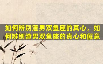 如何辨别渣男双鱼座的真心，如何辨别渣男双鱼座的真心和假意