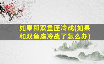 如果和双鱼座冷战(如果和双鱼座冷战了怎么办)