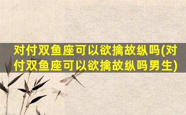 对付双鱼座可以欲擒故纵吗(对付双鱼座可以欲擒故纵吗男生)
