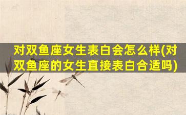 对双鱼座女生表白会怎么样(对双鱼座的女生直接表白合适吗)