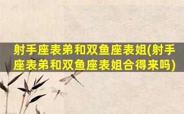 射手座表弟和双鱼座表姐(射手座表弟和双鱼座表姐合得来吗)