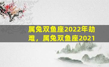 属兔双鱼座2022年劫难，属兔双鱼座2021